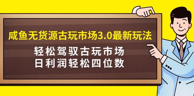 (9337期)咸鱼无货源古玩市场3.0最新玩法，轻松驾驭古玩市场，日利润轻松四位数！…-大熊网创