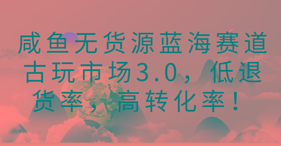 咸鱼无货源蓝海赛道古玩市场3.0，低退货率，高转化率！-大熊网创