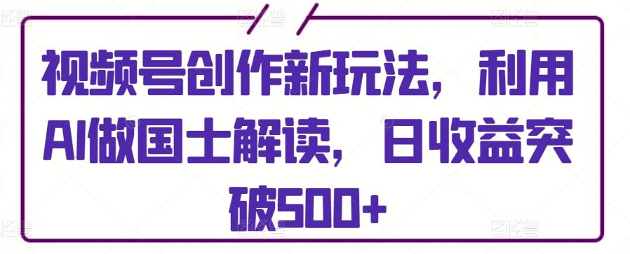 视频号创作新玩法，利用AI做国士解读，日收益突破500+【揭秘】-网创星球