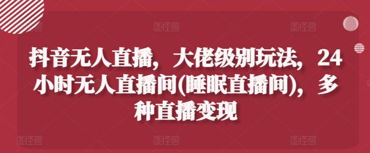 抖音无人直播，大佬级别玩法，24小时无人直播间(睡眠直播间)，多种直播变现【揭秘】-大熊网创