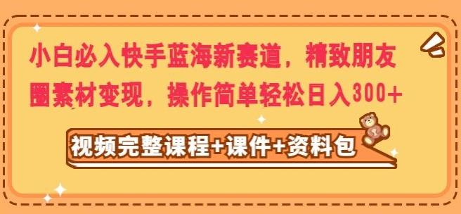 小白必入快手蓝海新赛道，精致朋友圈素材变现，操作简单轻松日入300-大熊网创