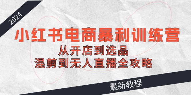 2024小红书电商暴利训练营：从开店到选品，混剪到无人直播全攻略-大熊网创