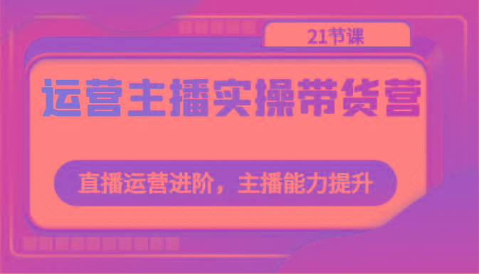 运营主播实操带货营：直播运营进阶，主播能力提升(21节课)-大熊网创