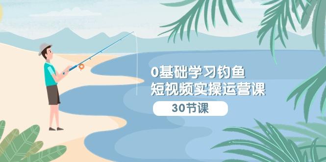 (9672期)0基础学习钓鱼短视频实操运营课：认知篇/定位篇/工具篇/内容篇/运营篇-大熊网创