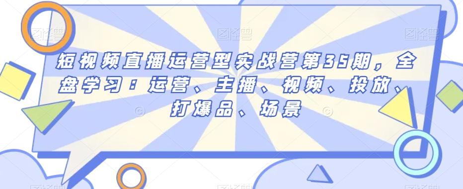 短视频直播运营型实战营第35期，全盘学习：运营、主播、视频、投放、打爆品、场景-大熊网创