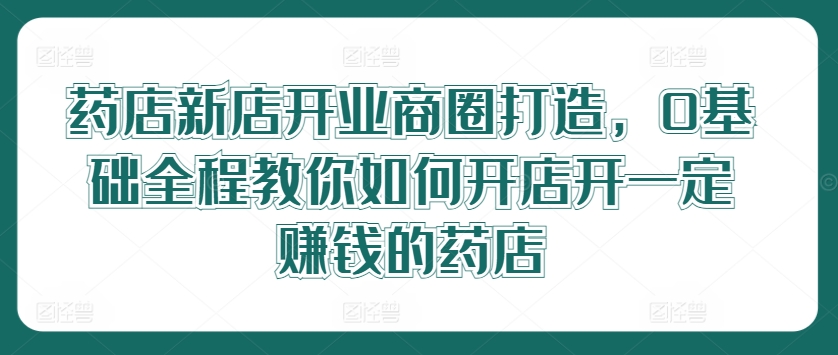 药店新店开业商圈打造，0基础全程教你如何开店开一定赚钱的药店-大熊网创