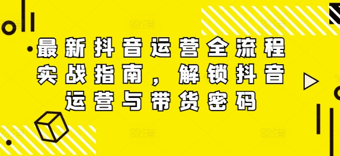 最新抖音运营全流程实战指南，解锁抖音运营与带货密码-网创星球