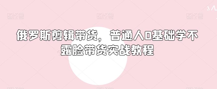 俄罗斯产品剪辑带货，普通人0基础学不露脸带货实战教程-大熊网创