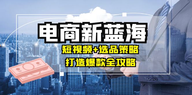 商家必看电商新蓝海：短视频+选品策略，打造爆款全攻略，月入10w+-网创星球