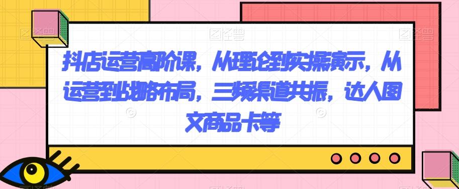 抖店运营高阶课，从理论到实操演示，从运营到战略布局，三频渠道共振，达人图文商品卡等-大熊网创