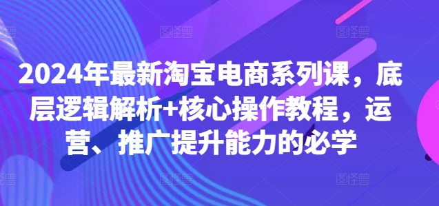 2024年最新淘宝电商系列课，底层逻辑解析+核心操作教程，运营、推广提升能力的必学-网创星球
