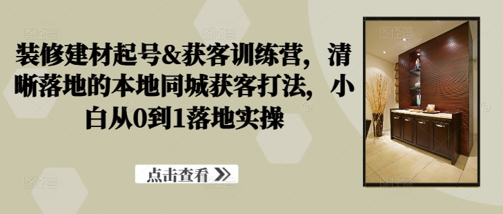 装修建材起号&获客训练营，​清晰落地的本地同城获客打法，小白从0到1落地实操-大熊网创