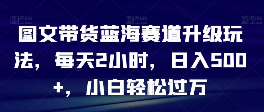 图文带货蓝海赛道升级玩法，每天2小时，日入500+，小白轻松过万-大熊网创