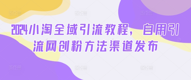2024小淘全域引流教程，自用引流网创粉方法渠道发布-大熊网创