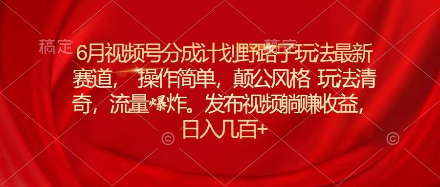 6月视频号分成计划野路子玩法最新赛道操作简单，颠公风格玩法清奇，流…-大熊网创
