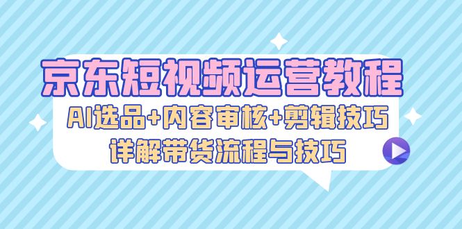 京东短视频运营教程：AI选品+内容审核+剪辑技巧，详解带货流程与技巧-网创星球