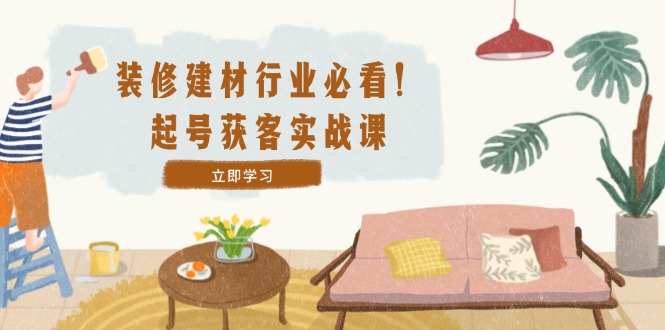 装修-建材行业必看！起号获客实战课：精准定位+爆款视频+高效运营-网创星球