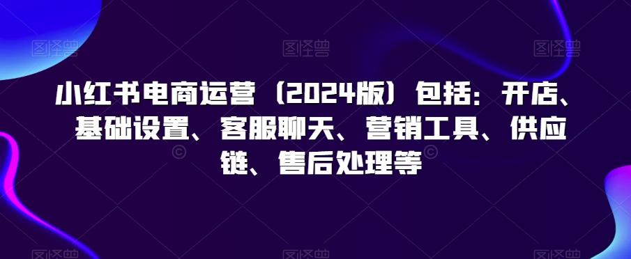 小红书电商运营(2024版)包括：开店、基础设置、客服聊天、营销工具、供应链、售后处理等-大熊网创