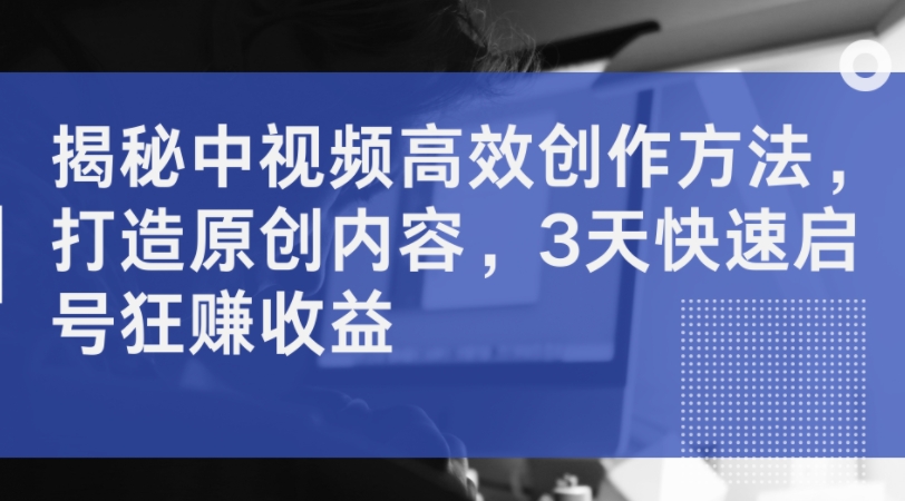 揭秘中视频高效创作方法，打造原创内容，3天快速启号狂赚收益-大熊网创