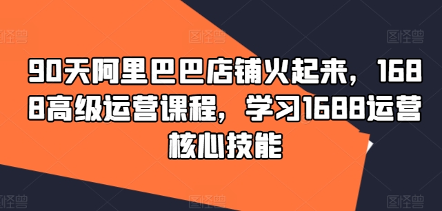 90天阿里巴巴店铺火起来，1688高级运营课程，学习1688运营核心技能-网创星球