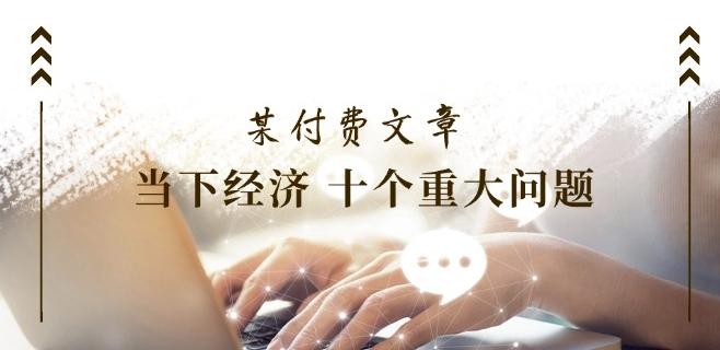 某付费文章《当下经济 十个重大问题》覆盖了大家关心的全部经济类话题-网创星球
