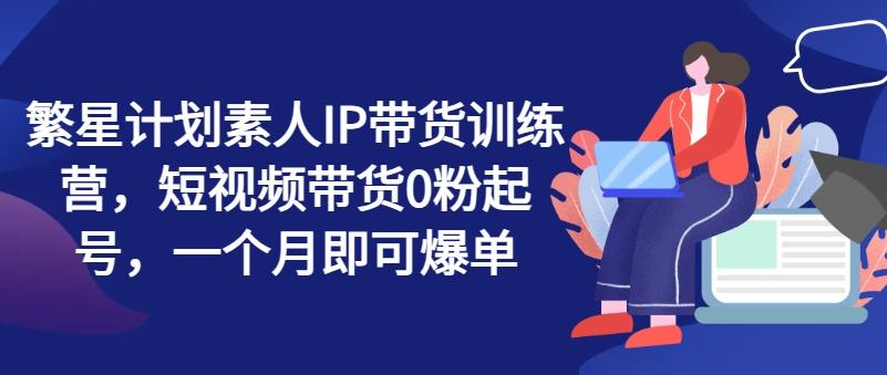 繁星计划素人IP带货训练营，短视频带货0粉起号，一个月即可爆单-大熊网创