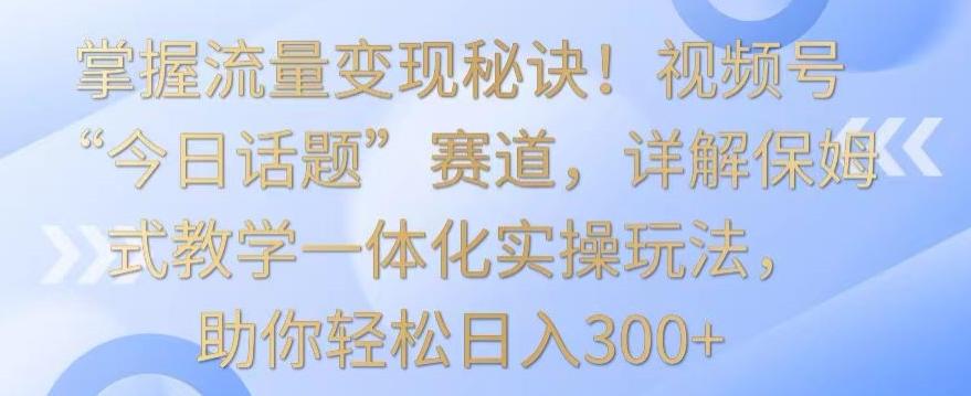 掌握流量变现秘诀！视频号“今日话题”赛道，详解保姆式教学一体化实操玩法，助你轻松日入300+【揭秘】-大熊网创