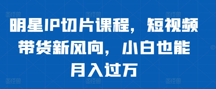 明星IP切片课程，短视频带货新风向，小白也能月入过万-大熊网创
